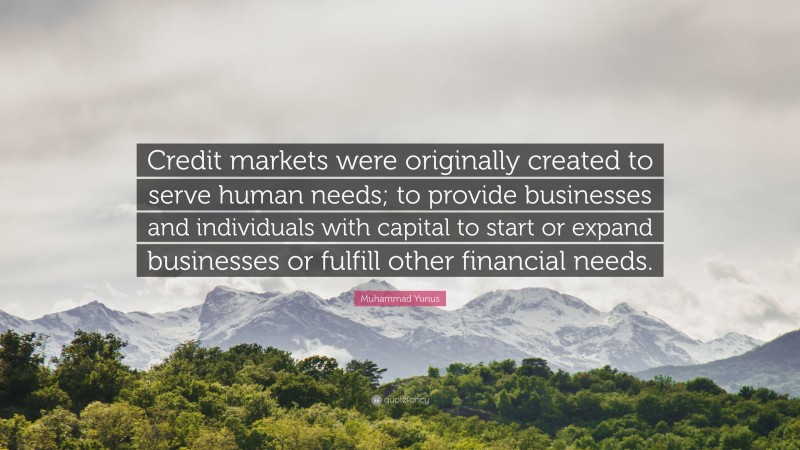 Muhammad Yunus Quote: “Credit markets were originally created to serve human needs; to provide businesses and individuals with capital to start or expand businesses or fulfill other financial needs.”