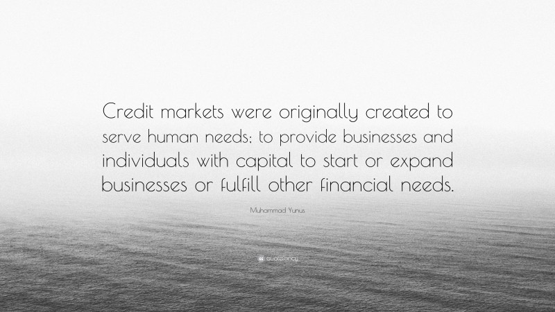 Muhammad Yunus Quote: “Credit markets were originally created to serve human needs; to provide businesses and individuals with capital to start or expand businesses or fulfill other financial needs.”