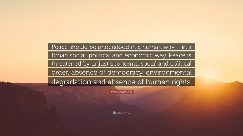 Muhammad Yunus Quote: “Peace should be understood in a human way – in a broad social, political and economic way. Peace is threatened by unjust economic, social and political order, absence of democracy, environmental degradation and absence of human rights.”