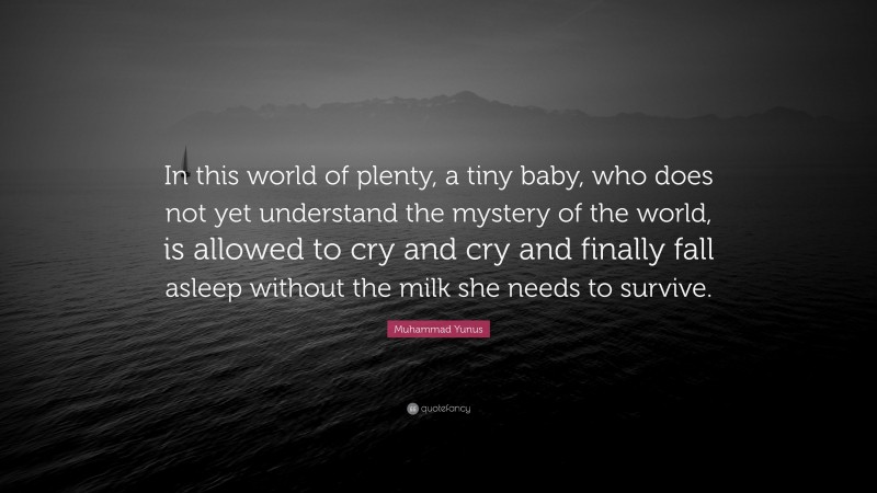 Muhammad Yunus Quote: “In this world of plenty, a tiny baby, who does not yet understand the mystery of the world, is allowed to cry and cry and finally fall asleep without the milk she needs to survive.”