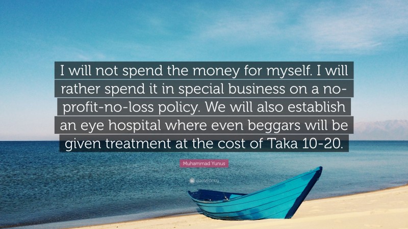 Muhammad Yunus Quote: “I will not spend the money for myself. I will rather spend it in special business on a no-profit-no-loss policy. We will also establish an eye hospital where even beggars will be given treatment at the cost of Taka 10-20.”