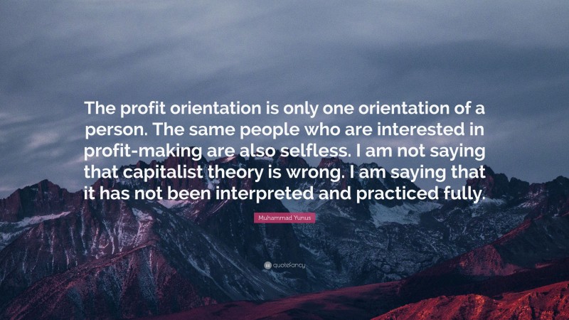 Muhammad Yunus Quote: “The profit orientation is only one orientation of a person. The same people who are interested in profit-making are also selfless. I am not saying that capitalist theory is wrong. I am saying that it has not been interpreted and practiced fully.”