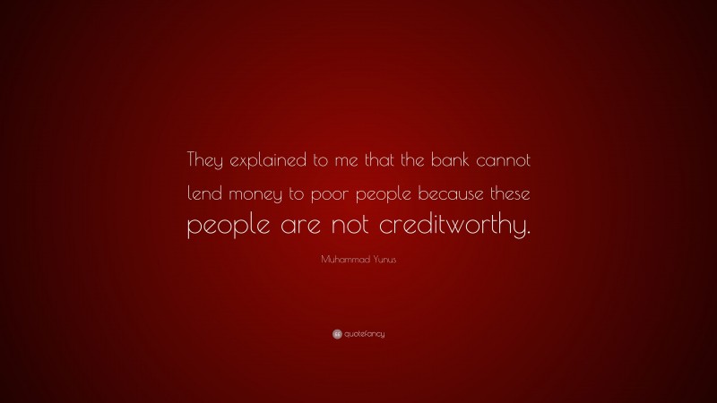 Muhammad Yunus Quote: “They explained to me that the bank cannot lend money to poor people because these people are not creditworthy.”