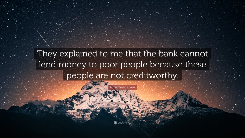 Muhammad Yunus Quote: “They explained to me that the bank cannot lend money to poor people because these people are not creditworthy.”