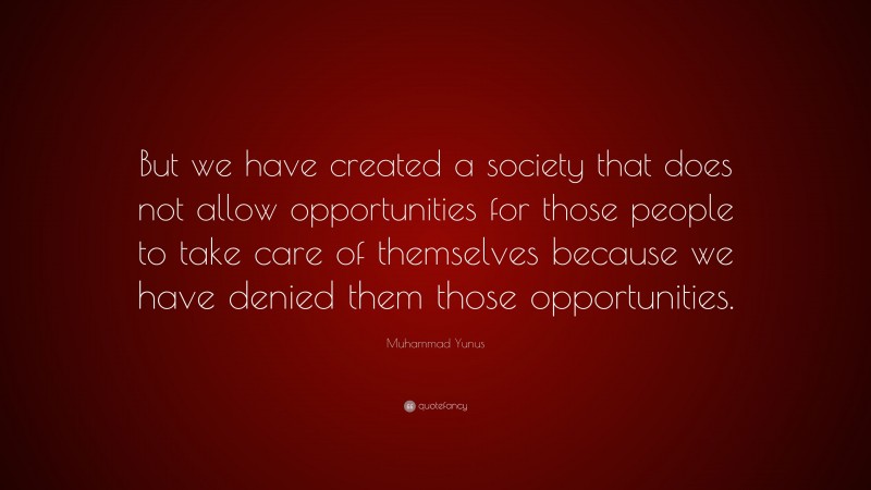 Muhammad Yunus Quote: “But we have created a society that does not allow opportunities for those people to take care of themselves because we have denied them those opportunities.”