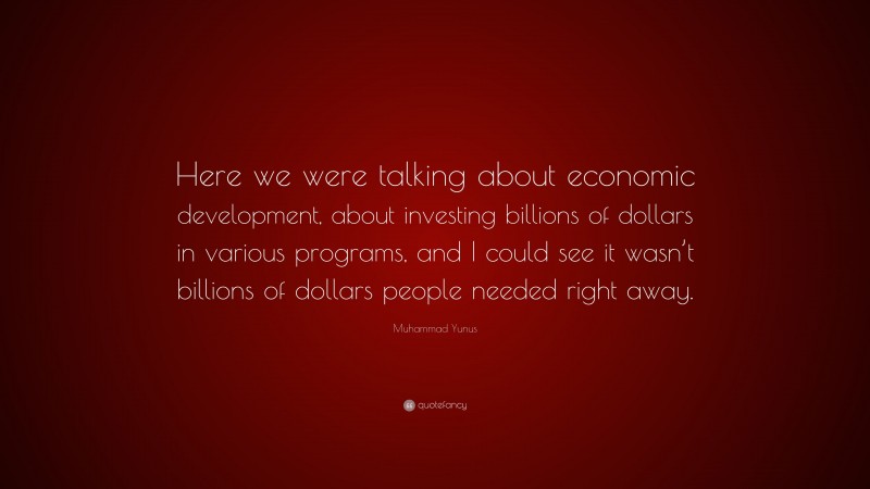 Muhammad Yunus Quote: “Here we were talking about economic development, about investing billions of dollars in various programs, and I could see it wasn’t billions of dollars people needed right away.”