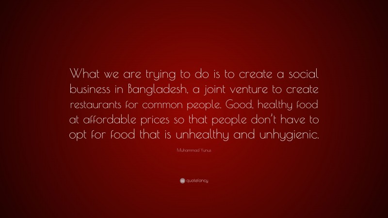 Muhammad Yunus Quote: “What we are trying to do is to create a social business in Bangladesh, a joint venture to create restaurants for common people. Good, healthy food at affordable prices so that people don’t have to opt for food that is unhealthy and unhygienic.”