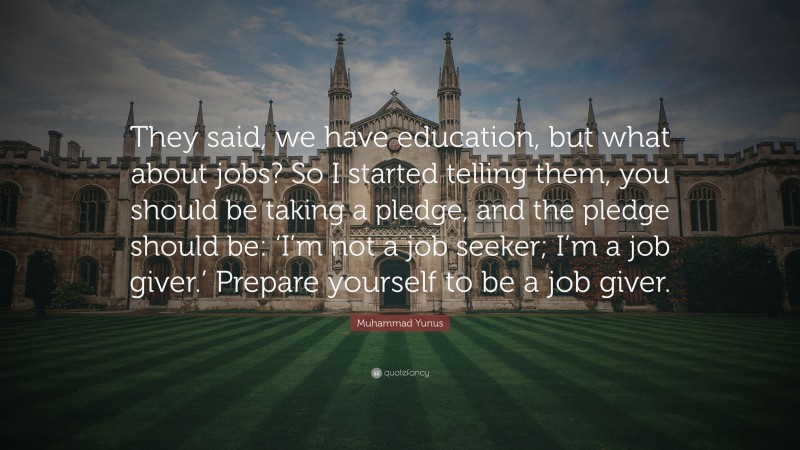 Muhammad Yunus Quote: “They said, we have education, but what about jobs? So I started telling them, you should be taking a pledge, and the pledge should be: ‘I’m not a job seeker; I’m a job giver.’ Prepare yourself to be a job giver.”
