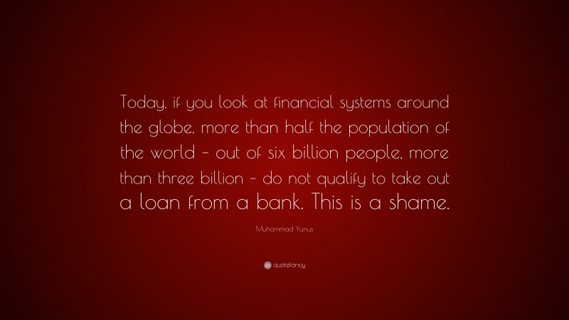 Muhammad Yunus Quote: “Today, if you look at financial systems around the globe, more than half the population of the world – out of six billion people, more than three billion – do not qualify to take out a loan from a bank. This is a shame.”