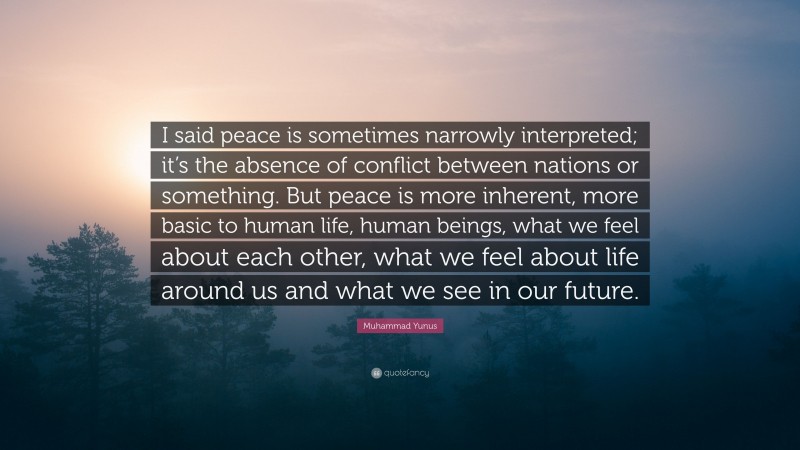 Muhammad Yunus Quote: “I said peace is sometimes narrowly interpreted; it’s the absence of conflict between nations or something. But peace is more inherent, more basic to human life, human beings, what we feel about each other, what we feel about life around us and what we see in our future.”