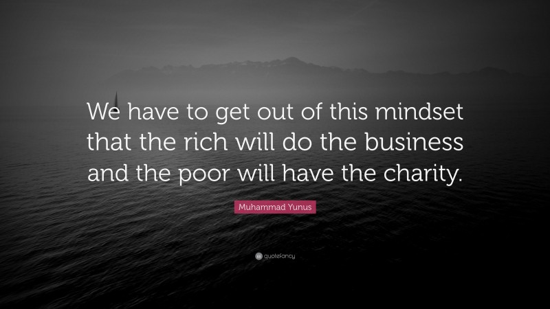 Muhammad Yunus Quote: “We have to get out of this mindset that the rich will do the business and the poor will have the charity.”