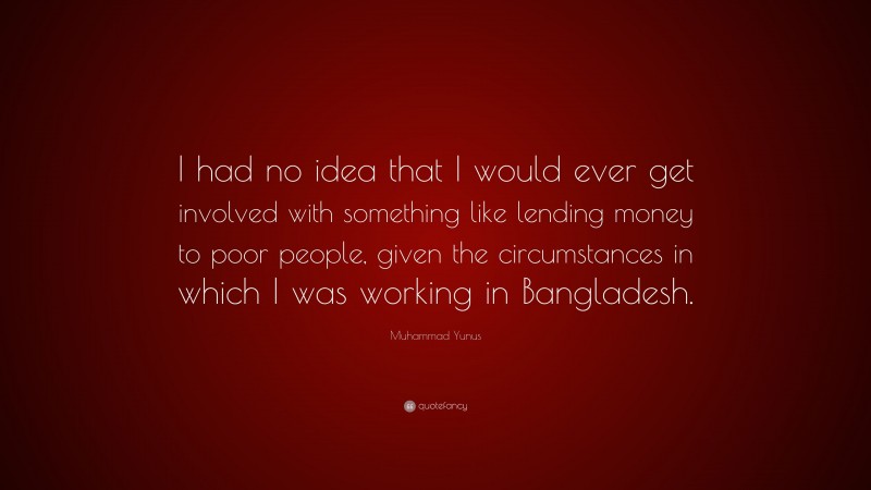 Muhammad Yunus Quote: “I had no idea that I would ever get involved with something like lending money to poor people, given the circumstances in which I was working in Bangladesh.”