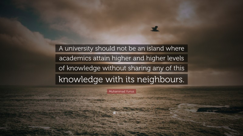 Muhammad Yunus Quote: “A university should not be an island where academics attain higher and higher levels of knowledge without sharing any of this knowledge with its neighbours.”