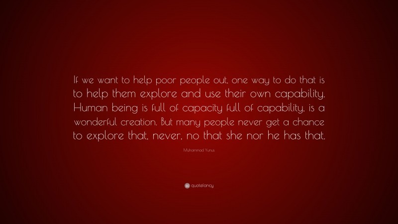 Muhammad Yunus Quote: “If we want to help poor people out, one way to do that is to help them explore and use their own capability. Human being is full of capacity full of capability, is a wonderful creation. But many people never get a chance to explore that, never, no that she nor he has that.”