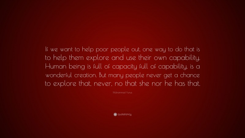 Muhammad Yunus Quote: “If we want to help poor people out, one way to do that is to help them explore and use their own capability. Human being is full of capacity full of capability, is a wonderful creation. But many people never get a chance to explore that, never, no that she nor he has that.”