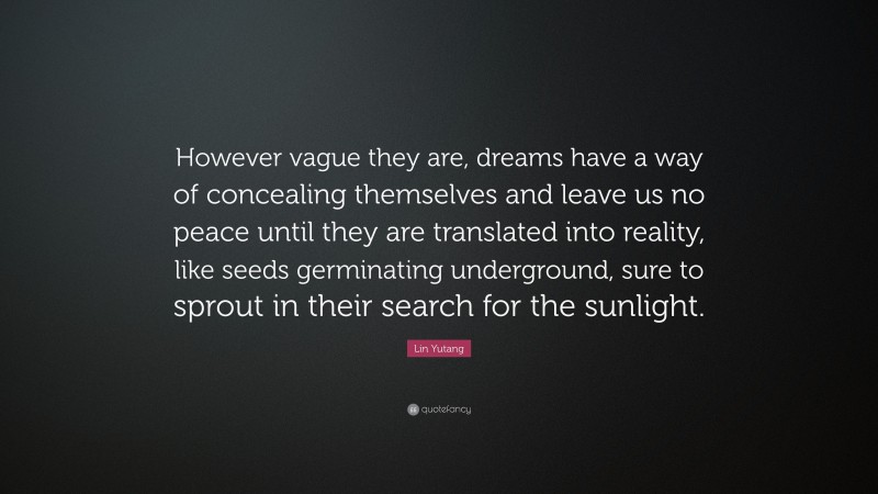 Lin Yutang Quote: “However vague they are, dreams have a way of concealing themselves and leave us no peace until they are translated into reality, like seeds germinating underground, sure to sprout in their search for the sunlight.”