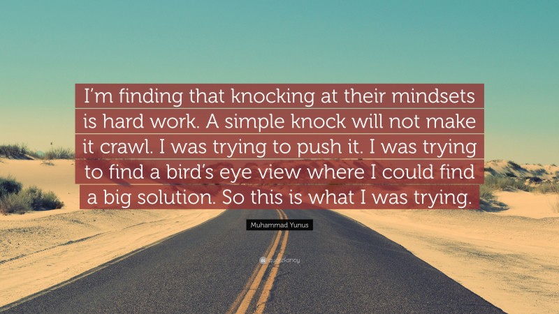Muhammad Yunus Quote: “I’m finding that knocking at their mindsets is hard work. A simple knock will not make it crawl. I was trying to push it. I was trying to find a bird’s eye view where I could find a big solution. So this is what I was trying.”