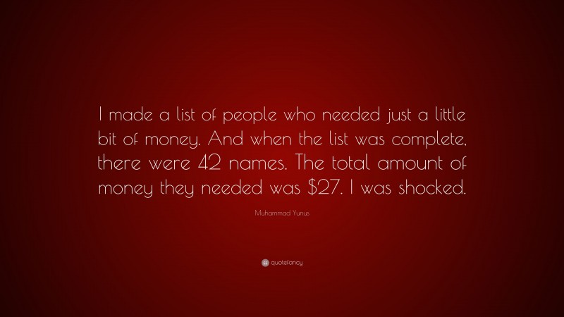 Muhammad Yunus Quote: “I made a list of people who needed just a little bit of money. And when the list was complete, there were 42 names. The total amount of money they needed was $27. I was shocked.”