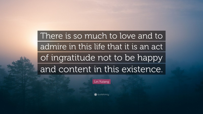 Lin Yutang Quote: “There is so much to love and to admire in this life that it is an act of ingratitude not to be happy and content in this existence.”