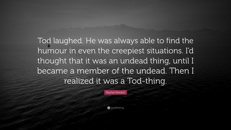 Rachel Vincent Quote: “Tod laughed. He was always able to find the humour in even the creepiest situations. I’d thought that it was an undead thing, until I became a member of the undead. Then I realized it was a Tod-thing.”