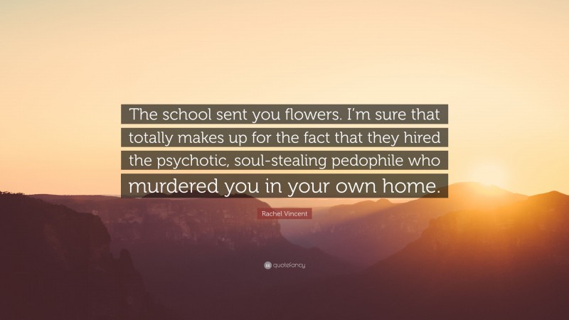 Rachel Vincent Quote: “The school sent you flowers. I’m sure that totally makes up for the fact that they hired the psychotic, soul-stealing pedophile who murdered you in your own home.”