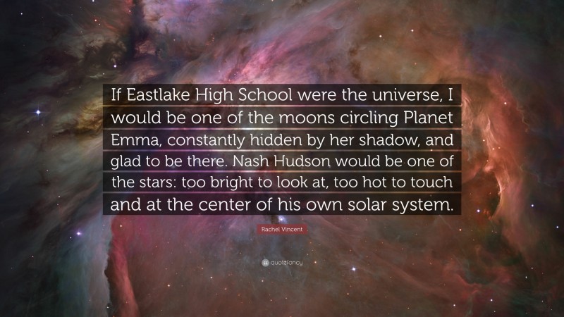 Rachel Vincent Quote: “If Eastlake High School were the universe, I would be one of the moons circling Planet Emma, constantly hidden by her shadow, and glad to be there. Nash Hudson would be one of the stars: too bright to look at, too hot to touch and at the center of his own solar system.”