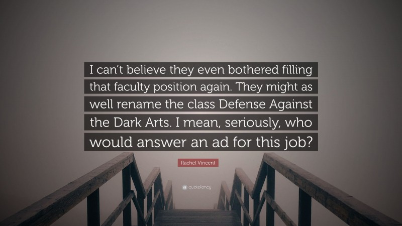 Rachel Vincent Quote: “I can’t believe they even bothered filling that faculty position again. They might as well rename the class Defense Against the Dark Arts. I mean, seriously, who would answer an ad for this job?”