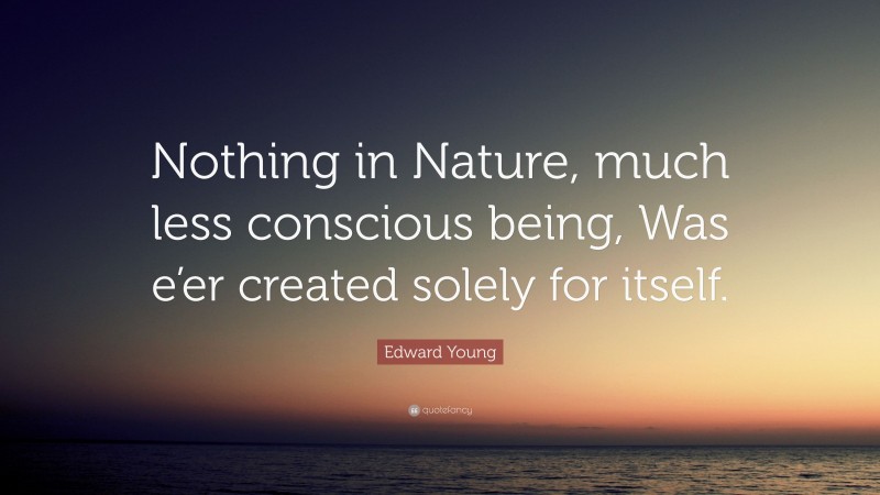 Edward Young Quote: “Nothing in Nature, much less conscious being, Was e’er created solely for itself.”