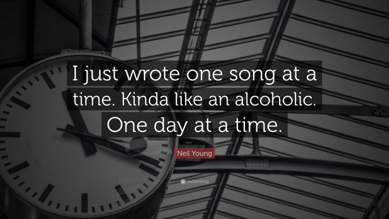 Neil Young Quote: “I just wrote one song at a time. Kinda like an alcoholic. One day at a time.”