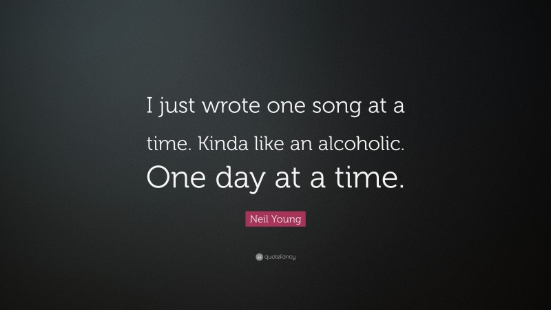 Neil Young Quote: “I just wrote one song at a time. Kinda like an alcoholic. One day at a time.”