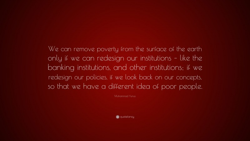 Muhammad Yunus Quote: “We can remove poverty from the surface of the earth only if we can redesign our institutions – like the banking institutions, and other institutions; if we redesign our policies, if we look back on our concepts, so that we have a different idea of poor people.”