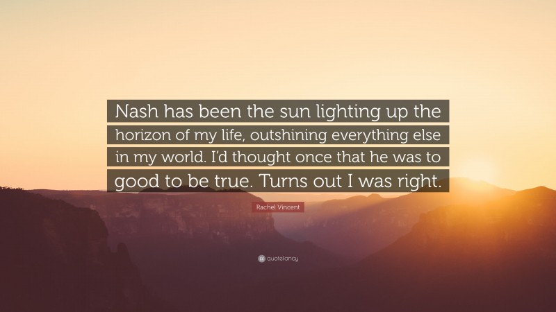 Rachel Vincent Quote: “Nash has been the sun lighting up the horizon of my life, outshining everything else in my world. I’d thought once that he was to good to be true. Turns out I was right.”