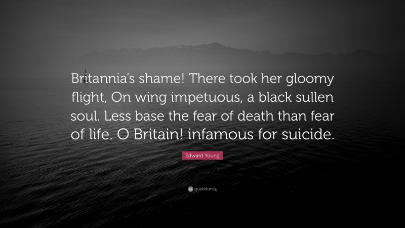 Edward Young Quote: “Britannia’s shame! There took her gloomy flight, On wing impetuous, a black sullen soul. Less base the fear of death than fear of life. O Britain! infamous for suicide.”