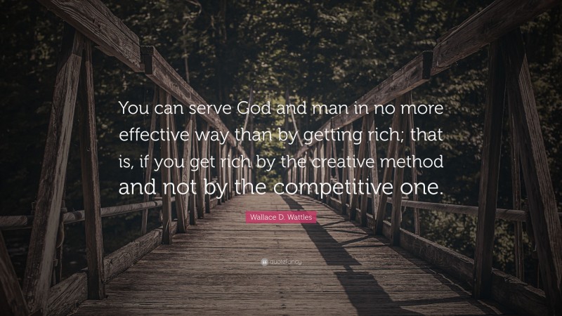 Wallace D. Wattles Quote: “You can serve God and man in no more effective way than by getting rich; that is, if you get rich by the creative method and not by the competitive one.”
