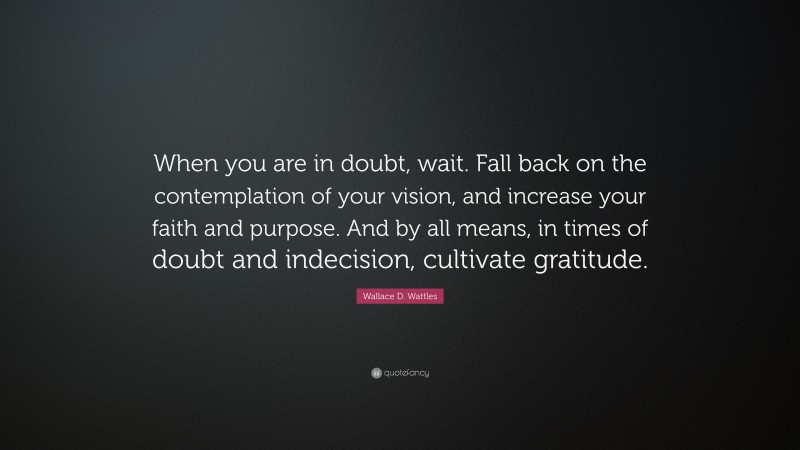 Wallace D. Wattles Quote: “When you are in doubt, wait. Fall back on the contemplation of your vision, and increase your faith and purpose. And by all means, in times of doubt and indecision, cultivate gratitude.”