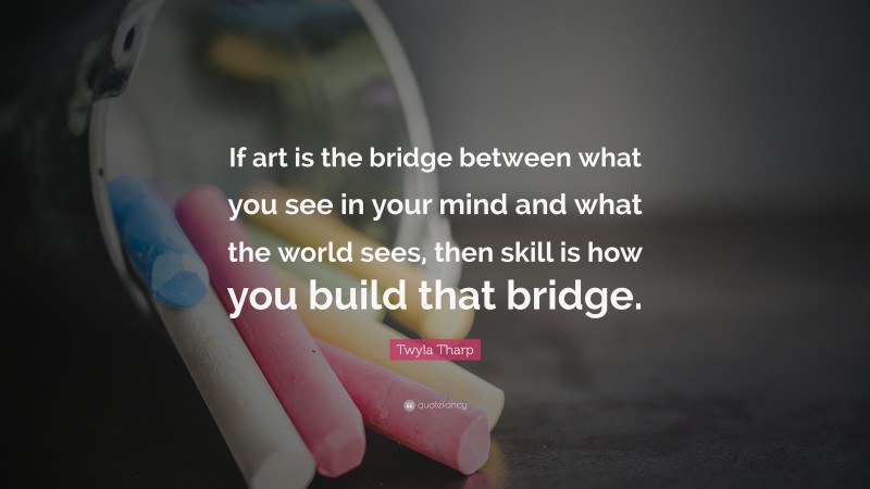 Twyla Tharp Quote: “If art is the bridge between what you see in your mind and what the world sees, then skill is how you build that bridge.”