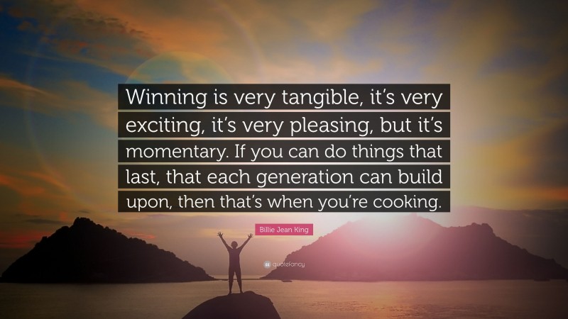 Billie Jean King Quote: “Winning is very tangible, it’s very exciting, it’s very pleasing, but it’s momentary. If you can do things that last, that each generation can build upon, then that’s when you’re cooking.”