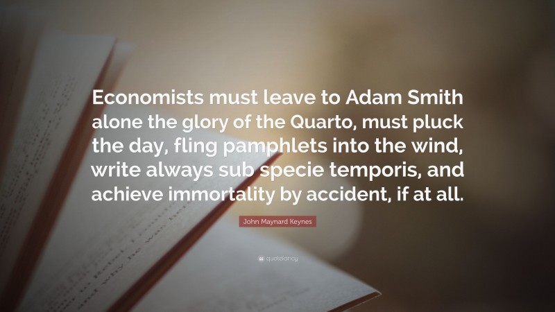 John Maynard Keynes Quote: “Economists must leave to Adam Smith alone the glory of the Quarto, must pluck the day, fling pamphlets into the wind, write always sub specie temporis, and achieve immortality by accident, if at all.”
