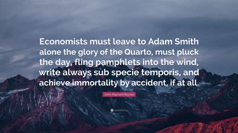 John Maynard Keynes Quote: “Economists must leave to Adam Smith alone the glory of the Quarto, must pluck the day, fling pamphlets into the wind, write always sub specie temporis, and achieve immortality by accident, if at all.”