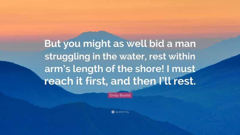 Emily Brontë Quote: “But you might as well bid a man struggling in the water, rest within arm’s length of the shore! I must reach it first, and then I’ll rest.”