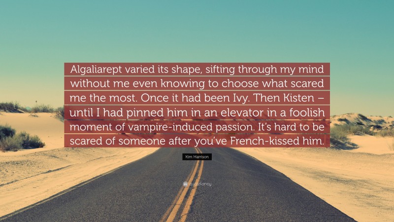 Kim Harrison Quote: “Algaliarept varied its shape, sifting through my mind without me even knowing to choose what scared me the most. Once it had been Ivy. Then Kisten – until I had pinned him in an elevator in a foolish moment of vampire-induced passion. It’s hard to be scared of someone after you’ve French-kissed him.”