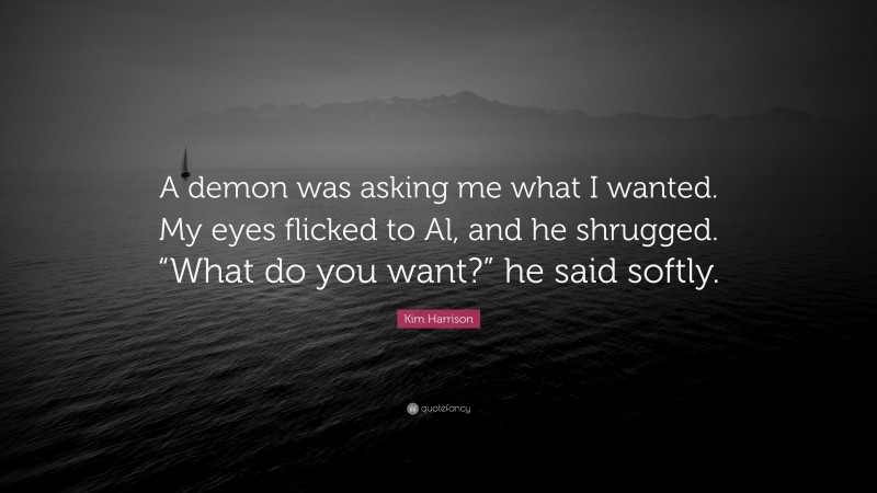 Kim Harrison Quote: “A demon was asking me what I wanted. My eyes flicked to Al, and he shrugged. “What do you want?” he said softly.”