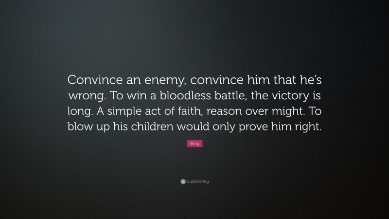 Sting Quote: “Convince an enemy, convince him that he’s wrong. To win a bloodless battle, the victory is long. A simple act of faith, reason over might. To blow up his children would only prove him right.”