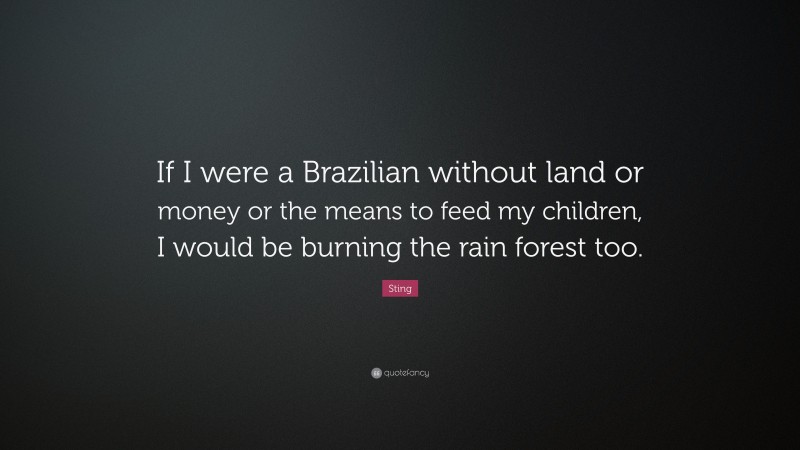 Sting Quote: “If I were a Brazilian without land or money or the means to feed my children, I would be burning the rain forest too.”
