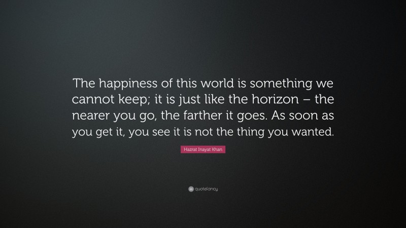 Hazrat Inayat Khan Quote: “The happiness of this world is something we cannot keep; it is just like the horizon – the nearer you go, the farther it goes. As soon as you get it, you see it is not the thing you wanted.”