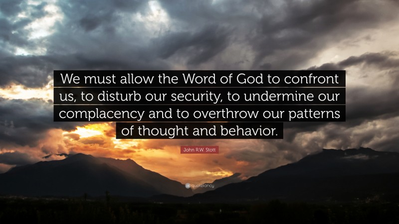 John R.W. Stott Quote: “We must allow the Word of God to confront us, to disturb our security, to undermine our complacency and to overthrow our patterns of thought and behavior.”