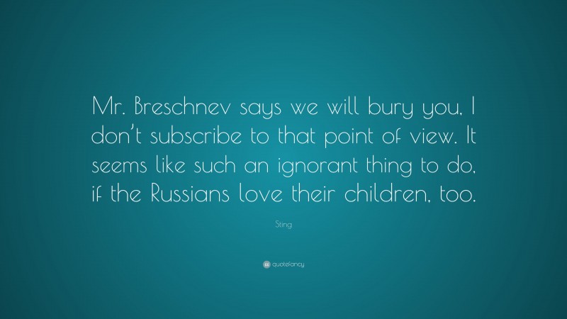 Sting Quote: “Mr. Breschnev says we will bury you, I don’t subscribe to that point of view. It seems like such an ignorant thing to do, if the Russians love their children, too.”