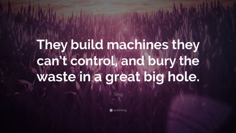 Sting Quote: “They build machines they can’t control, and bury the waste in a great big hole.”
