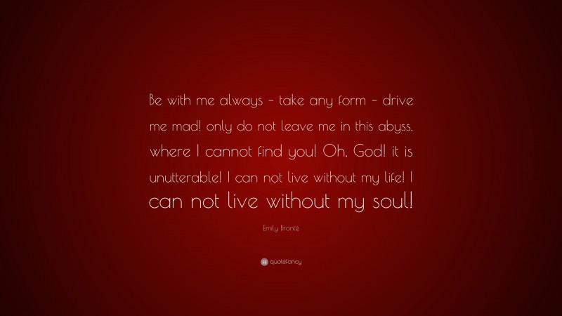 Emily Brontë Quote: “Be with me always – take any form – drive me mad! only do not leave me in this abyss, where I cannot find you! Oh, God! it is unutterable! I can not live without my life! I can not live without my soul!”