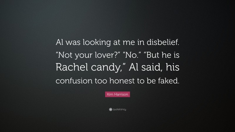 Kim Harrison Quote: “Al was looking at me in disbelief. “Not your lover?” “No.” “But he is Rachel candy,” Al said, his confusion too honest to be faked.”